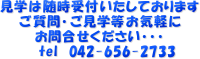 見学は随時受付いたしております
  　　ご質問・ご見学等お気軽に
  　　　 お問合せください・・・
  　　　　tel　042-656-2733
  　